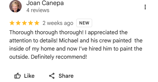 Five star Google review from Joan Canepa: Thorough thorough thorough! I appreciated the attention to details! Michael and his crew painted the inside of my home and now I've hired him to paint the outside. Definitely recommend!